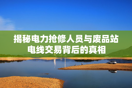 揭秘电力抢修人员与废品站电线交易背后的真相