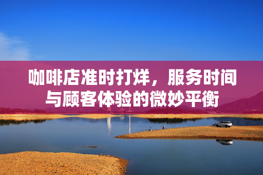 咖啡店准时打烊，服务时间与顾客体验的微妙平衡